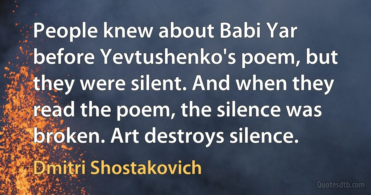 People knew about Babi Yar before Yevtushenko's poem, but they were silent. And when they read the poem, the silence was broken. Art destroys silence. (Dmitri Shostakovich)