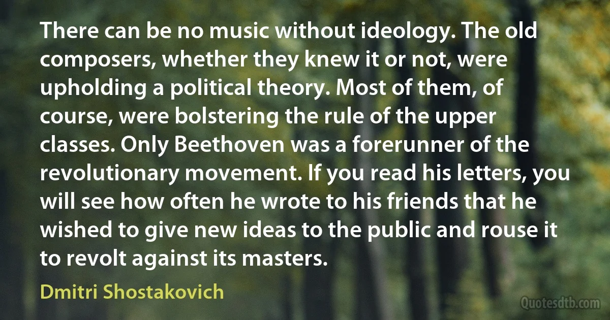 There can be no music without ideology. The old composers, whether they knew it or not, were upholding a political theory. Most of them, of course, were bolstering the rule of the upper classes. Only Beethoven was a forerunner of the revolutionary movement. If you read his letters, you will see how often he wrote to his friends that he wished to give new ideas to the public and rouse it to revolt against its masters. (Dmitri Shostakovich)