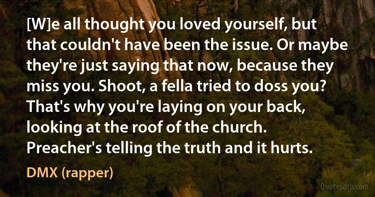 [W]e all thought you loved yourself, but that couldn't have been the issue. Or maybe they're just saying that now, because they miss you. Shoot, a fella tried to doss you? That's why you're laying on your back, looking at the roof of the church. Preacher's telling the truth and it hurts. (DMX (rapper))