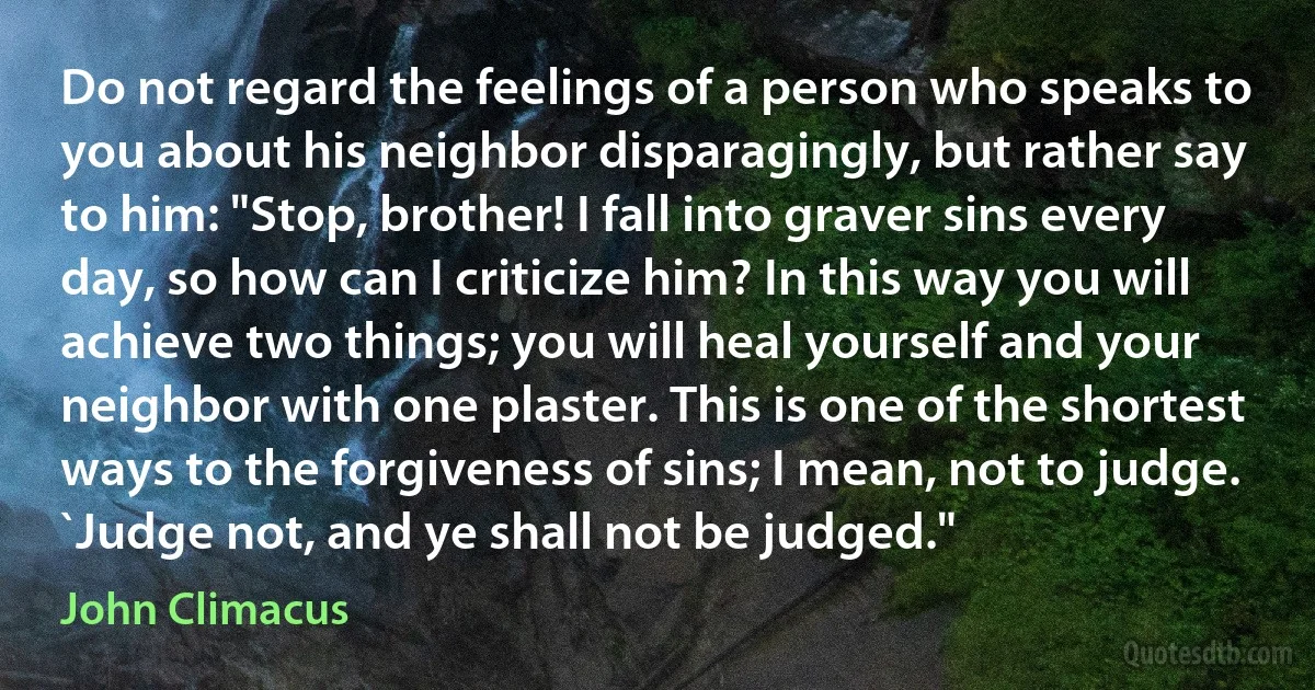 Do not regard the feelings of a person who speaks to you about his neighbor disparagingly, but rather say to him: "Stop, brother! I fall into graver sins every day, so how can I criticize him? In this way you will achieve two things; you will heal yourself and your neighbor with one plaster. This is one of the shortest ways to the forgiveness of sins; I mean, not to judge. `Judge not, and ye shall not be judged." (John Climacus)