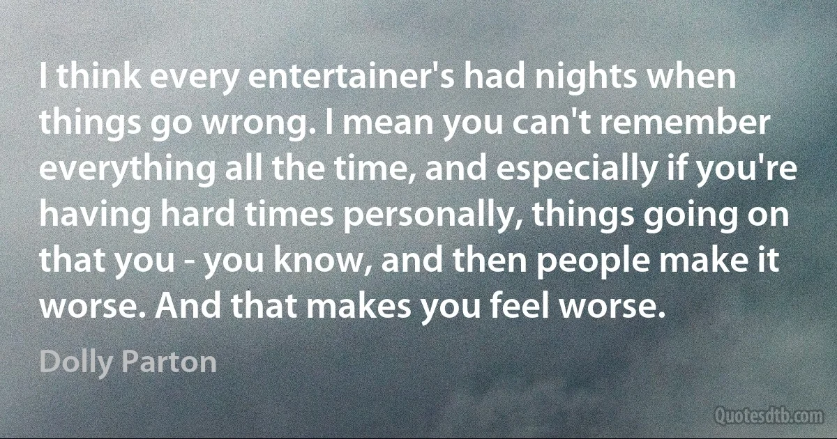 I think every entertainer's had nights when things go wrong. I mean you can't remember everything all the time, and especially if you're having hard times personally, things going on that you - you know, and then people make it worse. And that makes you feel worse. (Dolly Parton)