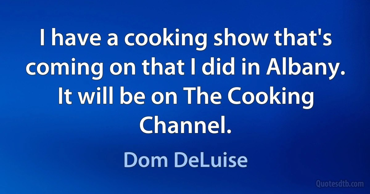 I have a cooking show that's coming on that I did in Albany. It will be on The Cooking Channel. (Dom DeLuise)