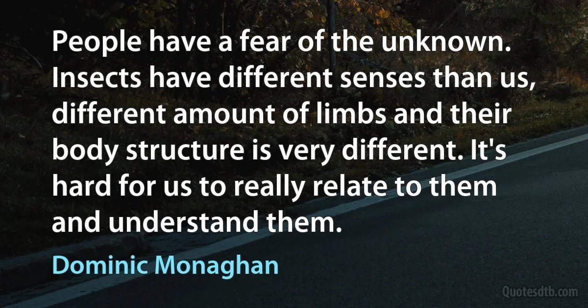 People have a fear of the unknown. Insects have different senses than us, different amount of limbs and their body structure is very different. It's hard for us to really relate to them and understand them. (Dominic Monaghan)