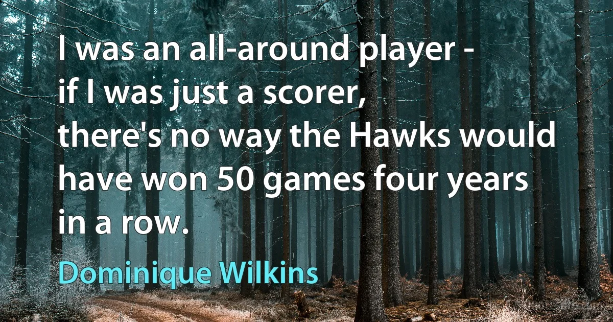 I was an all-around player - if I was just a scorer, there's no way the Hawks would have won 50 games four years in a row. (Dominique Wilkins)