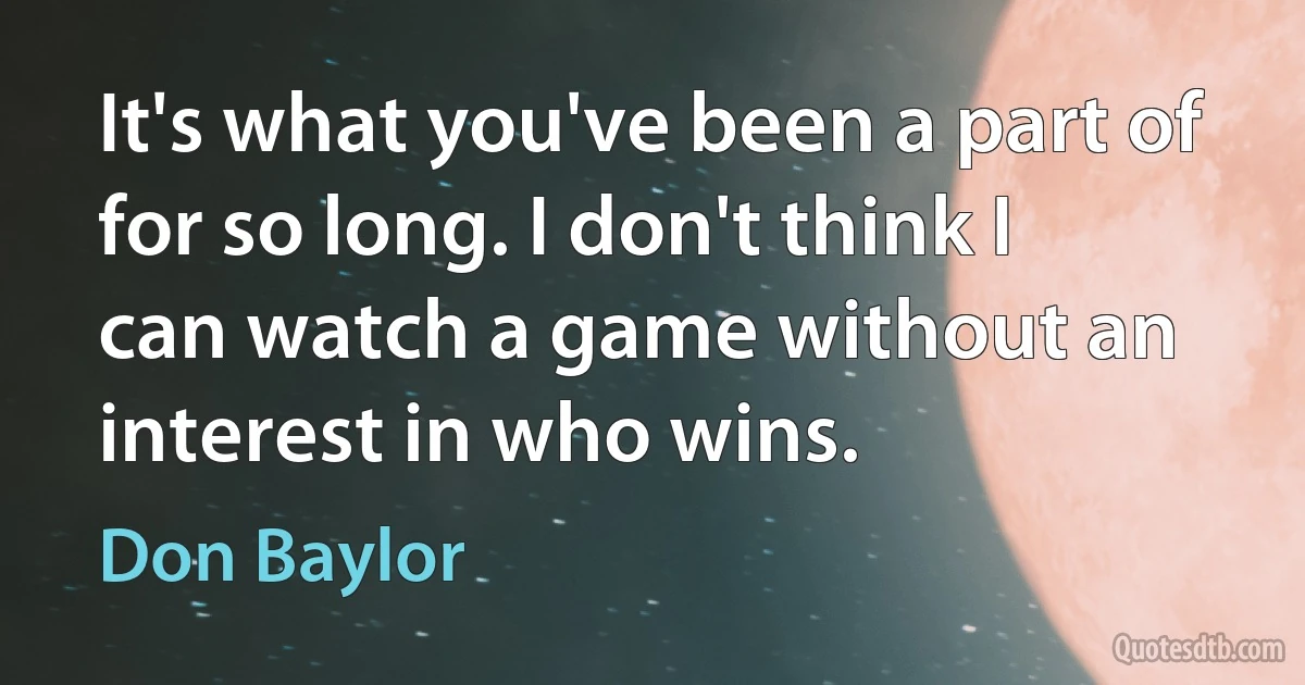 It's what you've been a part of for so long. I don't think I can watch a game without an interest in who wins. (Don Baylor)