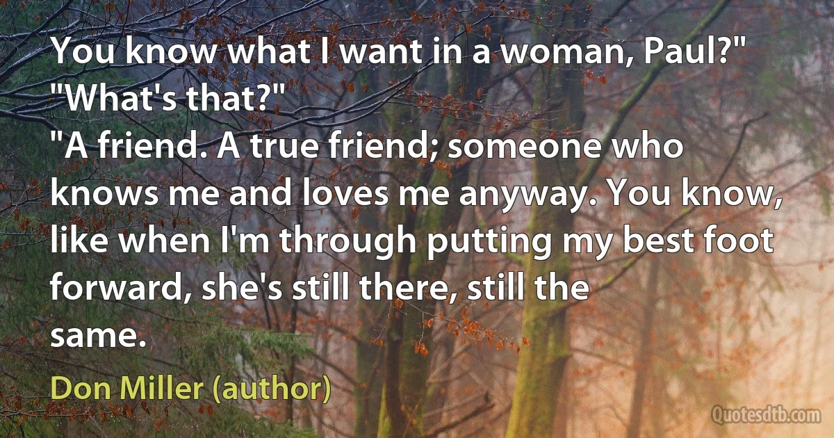 You know what I want in a woman, Paul?"
"What's that?"
"A friend. A true friend; someone who knows me and loves me anyway. You know, like when I'm through putting my best foot forward, she's still there, still the same. (Don Miller (author))