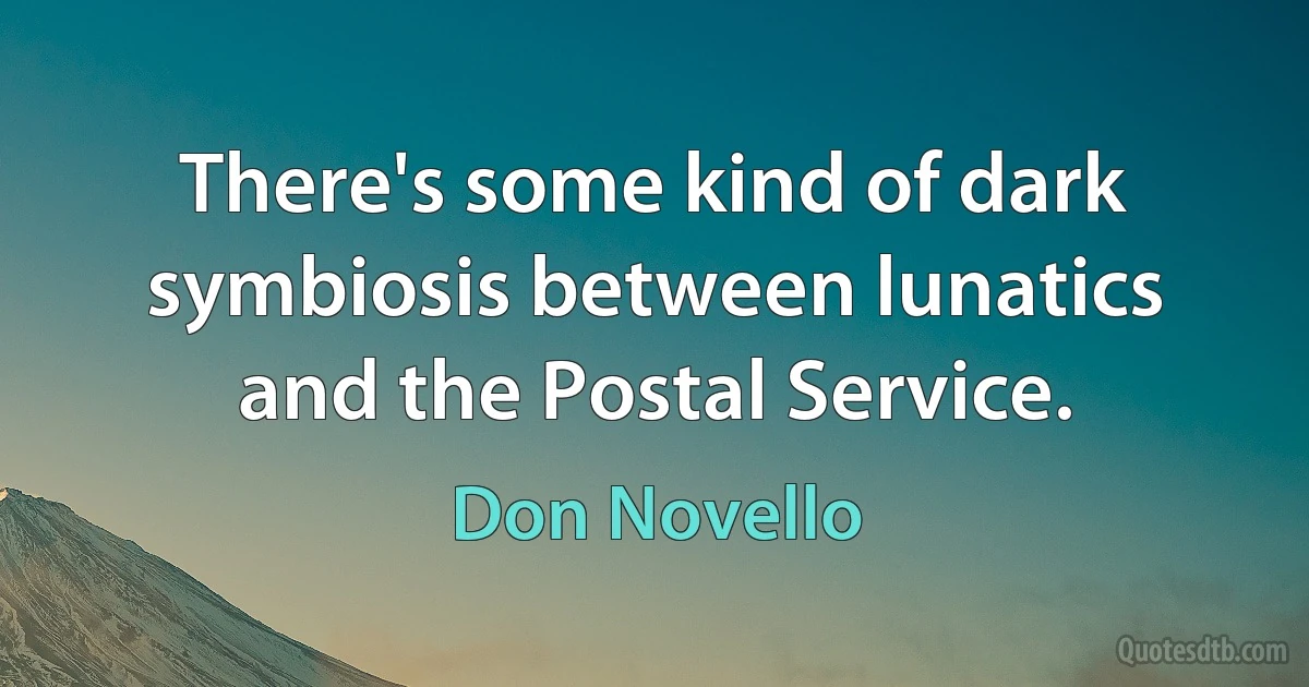 There's some kind of dark symbiosis between lunatics and the Postal Service. (Don Novello)