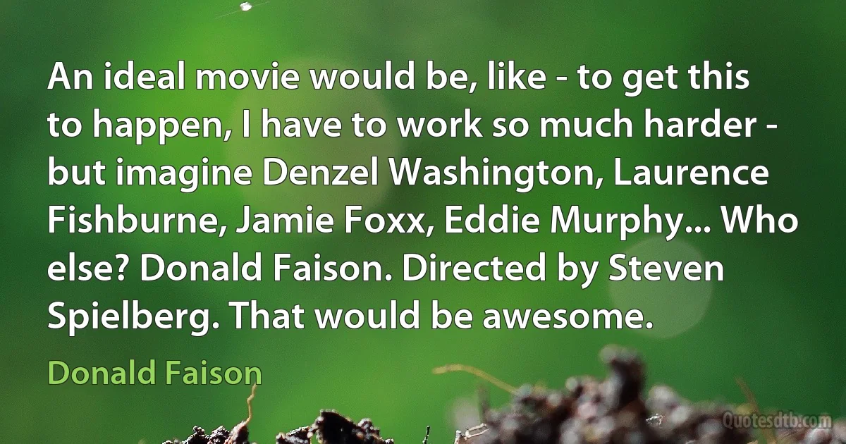 An ideal movie would be, like - to get this to happen, I have to work so much harder - but imagine Denzel Washington, Laurence Fishburne, Jamie Foxx, Eddie Murphy... Who else? Donald Faison. Directed by Steven Spielberg. That would be awesome. (Donald Faison)