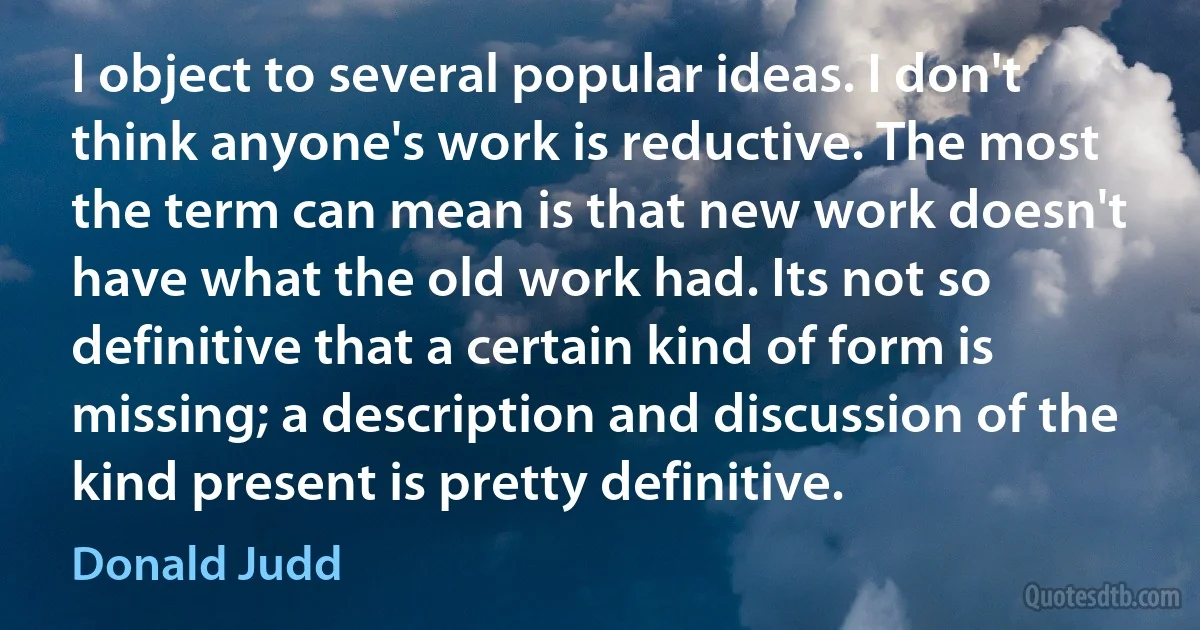 I object to several popular ideas. I don't think anyone's work is reductive. The most the term can mean is that new work doesn't have what the old work had. Its not so definitive that a certain kind of form is missing; a description and discussion of the kind present is pretty definitive. (Donald Judd)