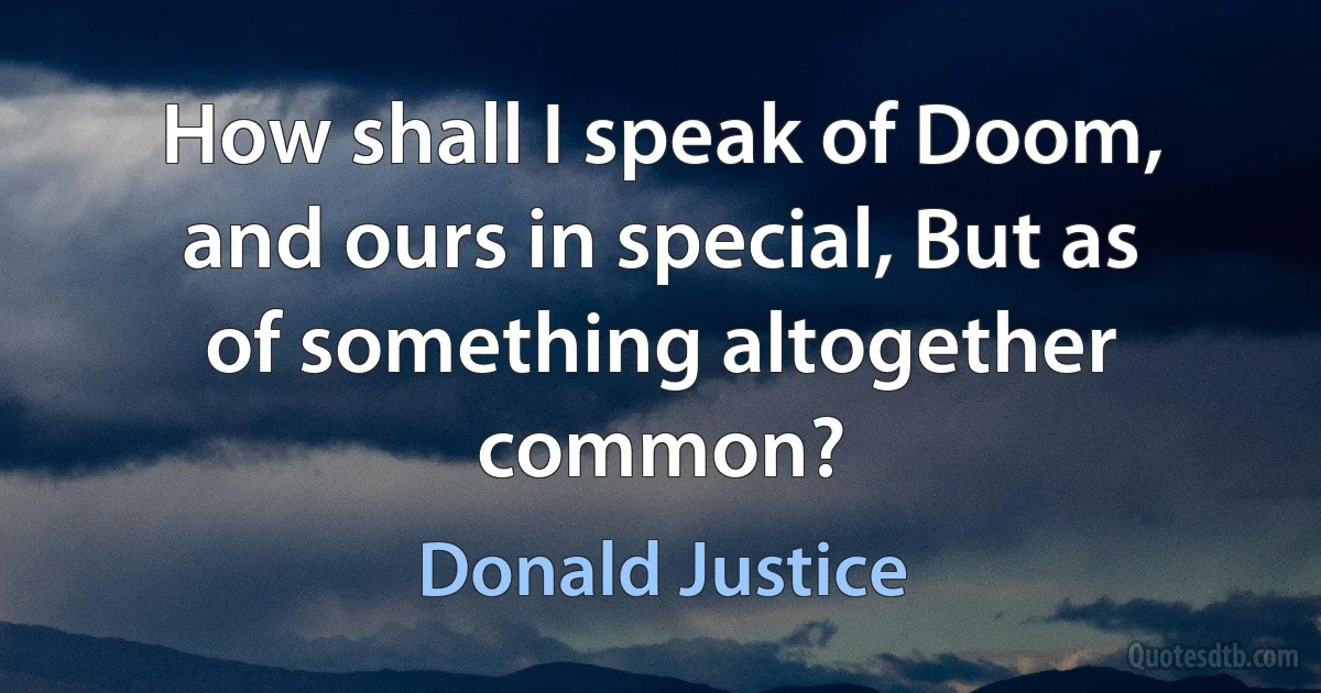 How shall I speak of Doom, and ours in special, But as of something altogether common? (Donald Justice)