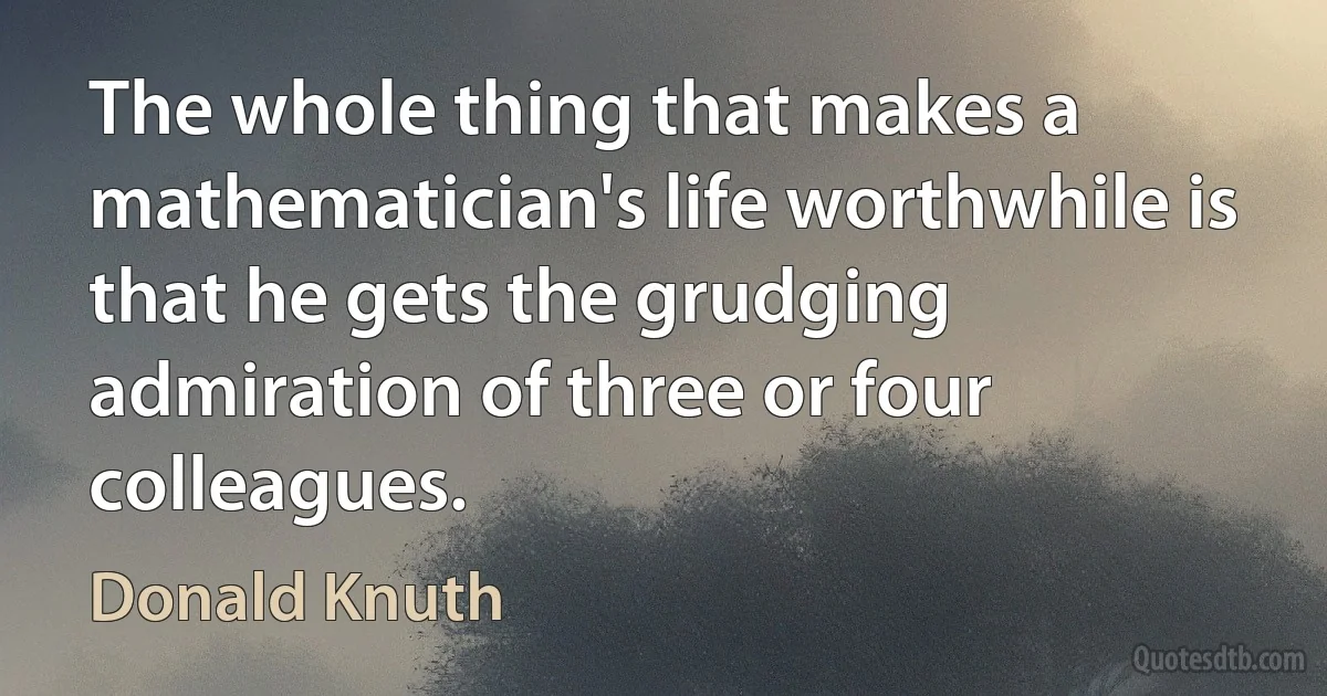 The whole thing that makes a mathematician's life worthwhile is that he gets the grudging admiration of three or four colleagues. (Donald Knuth)