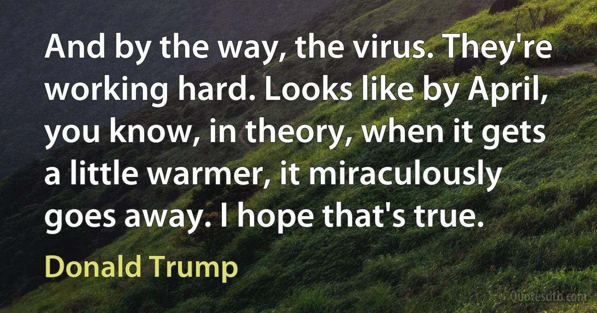 And by the way, the virus. They're working hard. Looks like by April, you know, in theory, when it gets a little warmer, it miraculously goes away. I hope that's true. (Donald Trump)