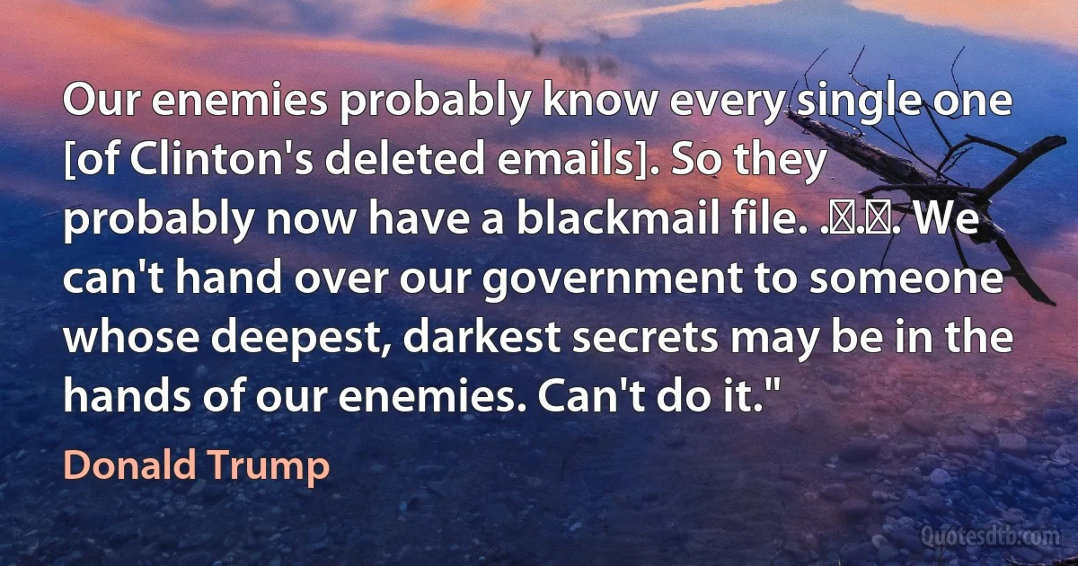 Our enemies probably know every single one [of Clinton's deleted emails]. So they probably now have a blackmail file. . . . We can't hand over our government to someone whose deepest, darkest secrets may be in the hands of our enemies. Can't do it." (Donald Trump)