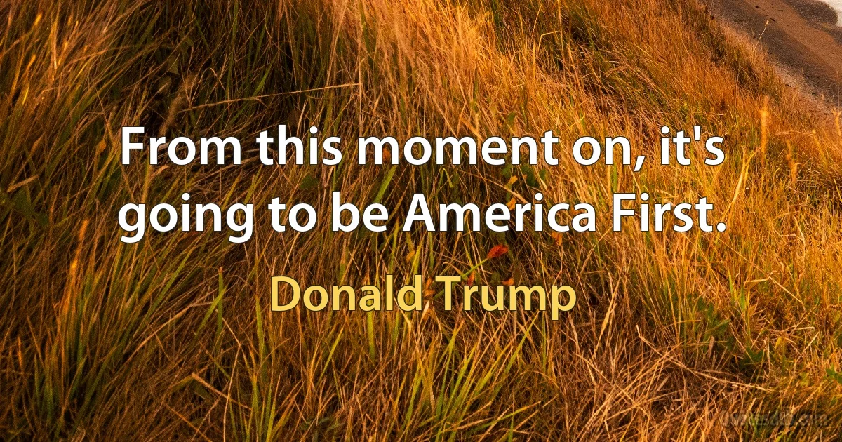 From this moment on, it's going to be America First. (Donald Trump)