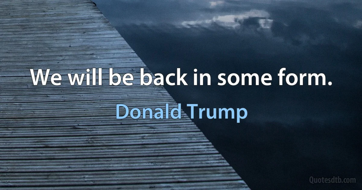 We will be back in some form. (Donald Trump)