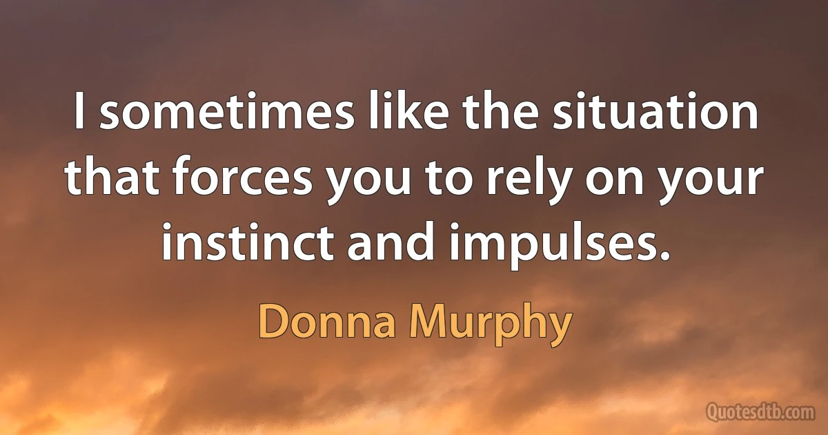 I sometimes like the situation that forces you to rely on your instinct and impulses. (Donna Murphy)