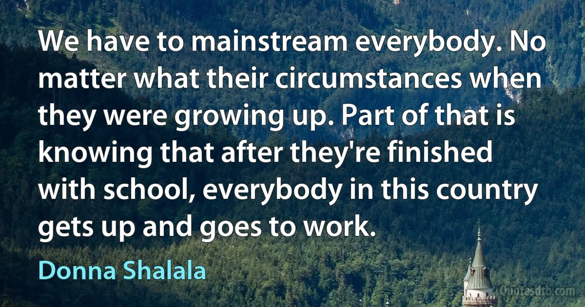 We have to mainstream everybody. No matter what their circumstances when they were growing up. Part of that is knowing that after they're finished with school, everybody in this country gets up and goes to work. (Donna Shalala)