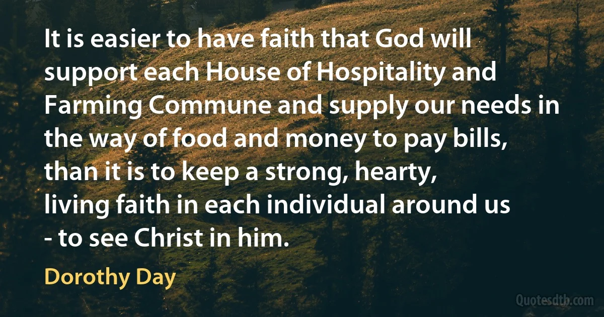 It is easier to have faith that God will support each House of Hospitality and Farming Commune and supply our needs in the way of food and money to pay bills, than it is to keep a strong, hearty, living faith in each individual around us - to see Christ in him. (Dorothy Day)