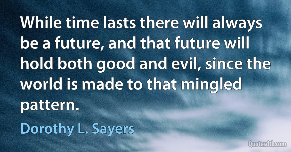 While time lasts there will always be a future, and that future will hold both good and evil, since the world is made to that mingled pattern. (Dorothy L. Sayers)