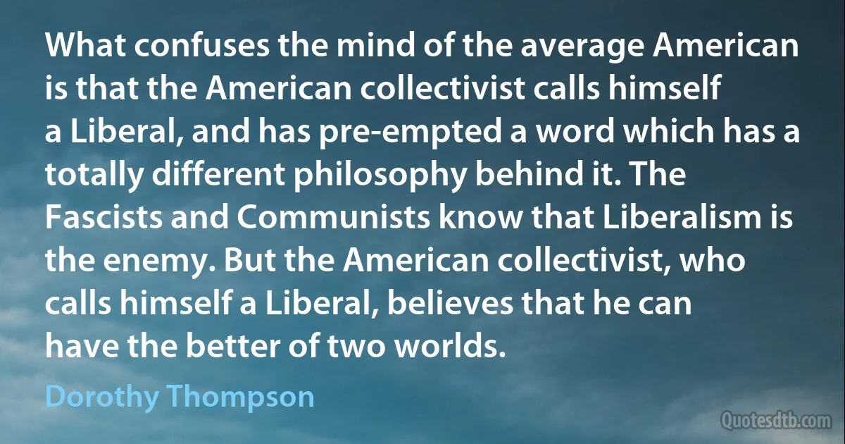 What confuses the mind of the average American is that the American collectivist calls himself a Liberal, and has pre-empted a word which has a totally different philosophy behind it. The Fascists and Communists know that Liberalism is the enemy. But the American collectivist, who calls himself a Liberal, believes that he can have the better of two worlds. (Dorothy Thompson)