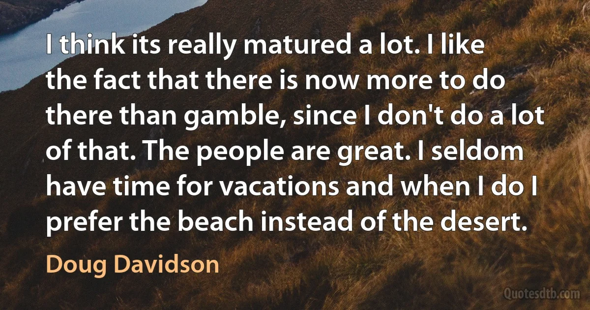 I think its really matured a lot. I like the fact that there is now more to do there than gamble, since I don't do a lot of that. The people are great. I seldom have time for vacations and when I do I prefer the beach instead of the desert. (Doug Davidson)