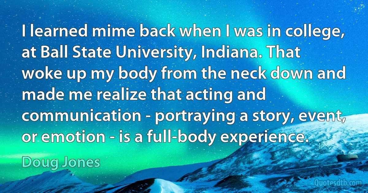 I learned mime back when I was in college, at Ball State University, Indiana. That woke up my body from the neck down and made me realize that acting and communication - portraying a story, event, or emotion - is a full-body experience. (Doug Jones)