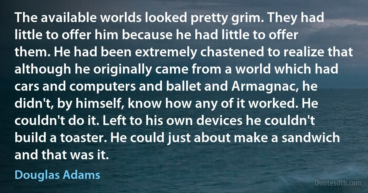 The available worlds looked pretty grim. They had little to offer him because he had little to offer them. He had been extremely chastened to realize that although he originally came from a world which had cars and computers and ballet and Armagnac, he didn't, by himself, know how any of it worked. He couldn't do it. Left to his own devices he couldn't build a toaster. He could just about make a sandwich and that was it. (Douglas Adams)