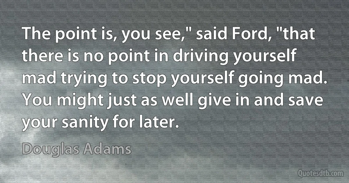 The point is, you see," said Ford, "that there is no point in driving yourself mad trying to stop yourself going mad. You might just as well give in and save your sanity for later. (Douglas Adams)