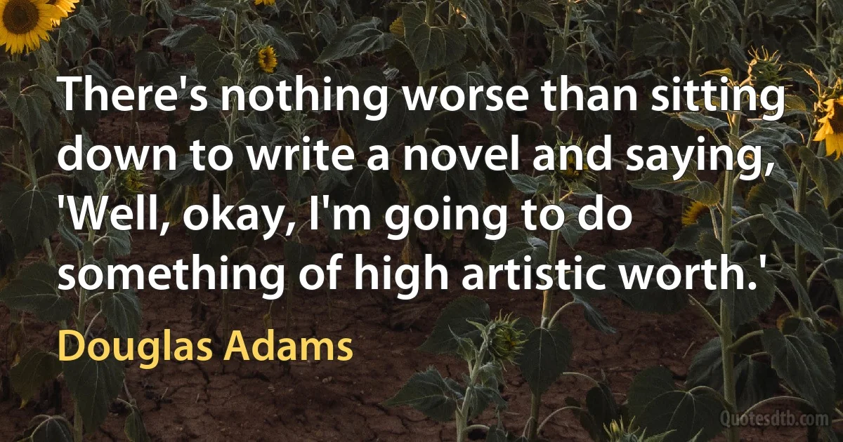 There's nothing worse than sitting down to write a novel and saying, 'Well, okay, I'm going to do something of high artistic worth.' (Douglas Adams)