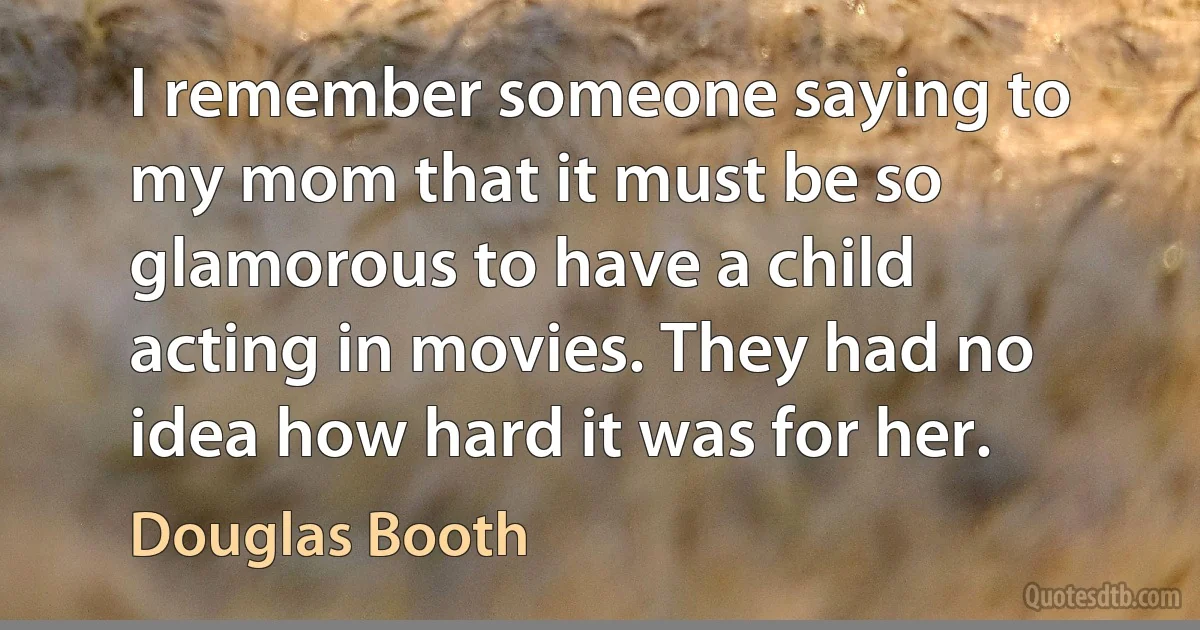 I remember someone saying to my mom that it must be so glamorous to have a child acting in movies. They had no idea how hard it was for her. (Douglas Booth)