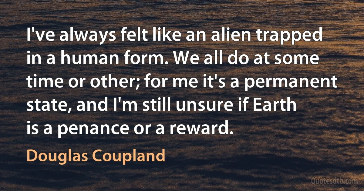 I've always felt like an alien trapped in a human form. We all do at some time or other; for me it's a permanent state, and I'm still unsure if Earth is a penance or a reward. (Douglas Coupland)