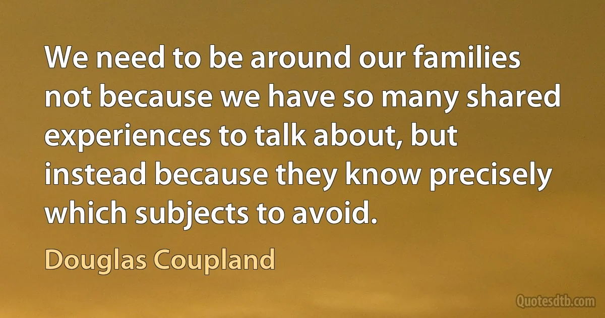 We need to be around our families not because we have so many shared experiences to talk about, but instead because they know precisely which subjects to avoid. (Douglas Coupland)