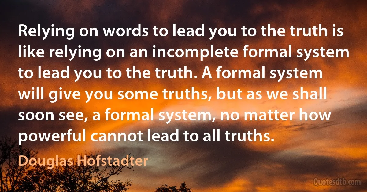 Relying on words to lead you to the truth is like relying on an incomplete formal system to lead you to the truth. A formal system will give you some truths, but as we shall soon see, a formal system, no matter how powerful cannot lead to all truths. (Douglas Hofstadter)