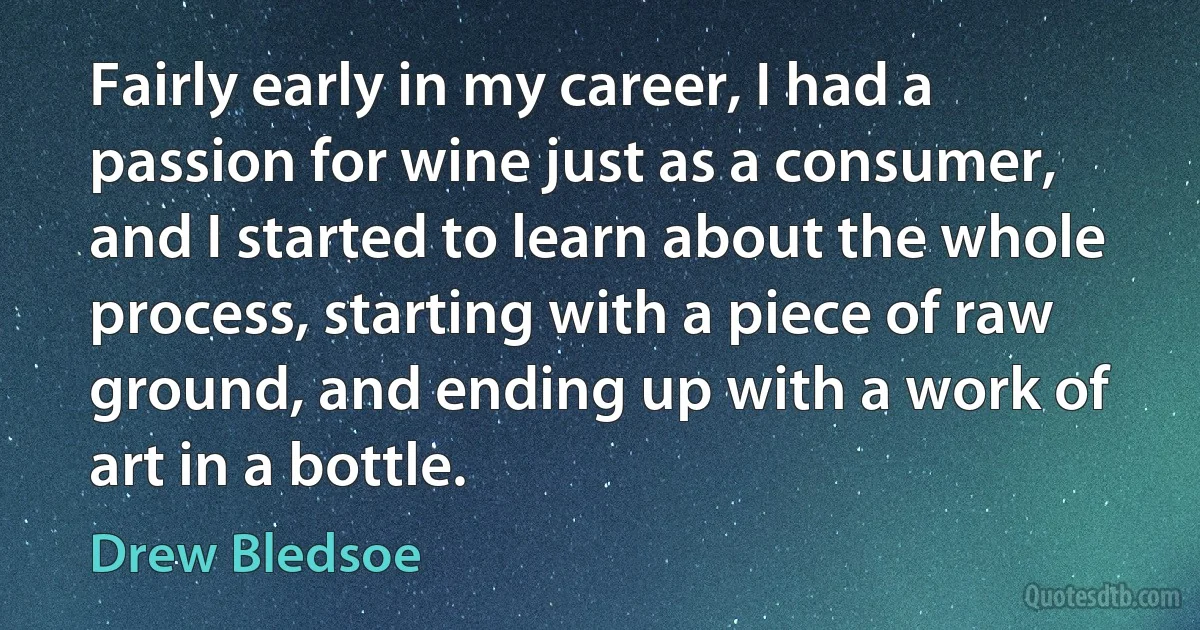 Fairly early in my career, I had a passion for wine just as a consumer, and I started to learn about the whole process, starting with a piece of raw ground, and ending up with a work of art in a bottle. (Drew Bledsoe)