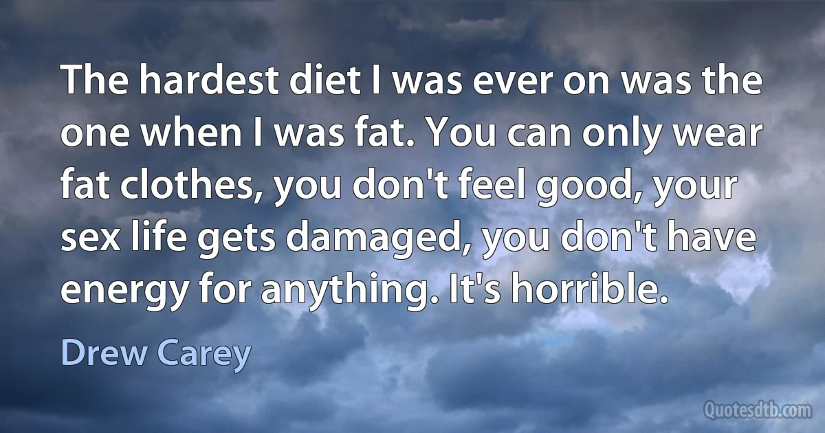 The hardest diet I was ever on was the one when I was fat. You can only wear fat clothes, you don't feel good, your sex life gets damaged, you don't have energy for anything. It's horrible. (Drew Carey)