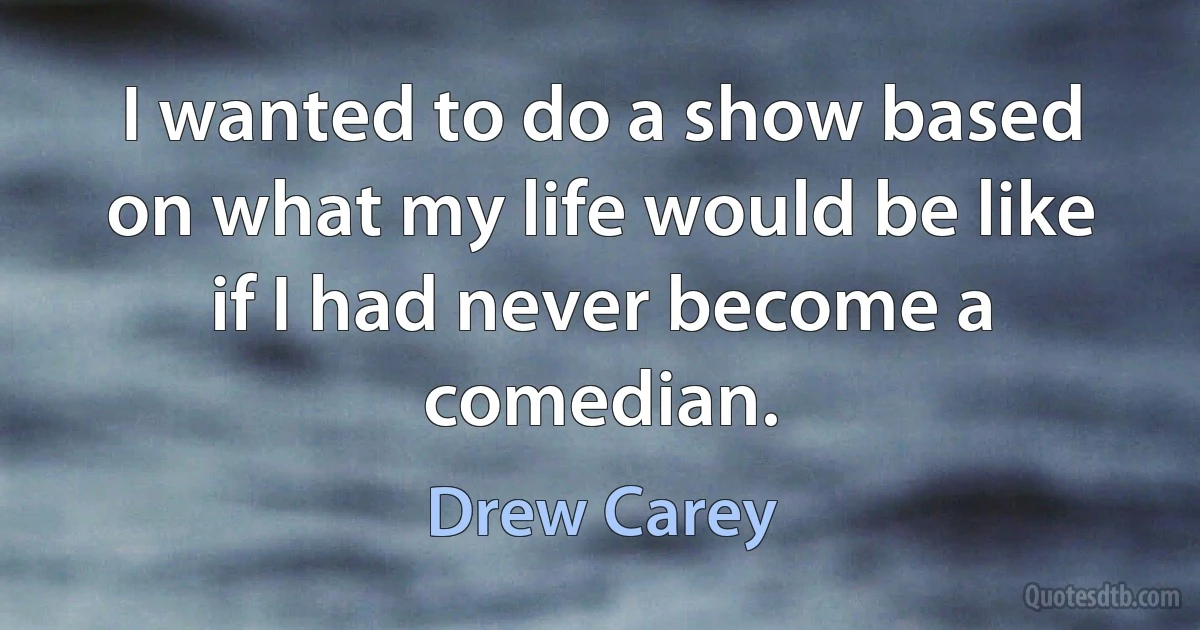 I wanted to do a show based on what my life would be like if I had never become a comedian. (Drew Carey)