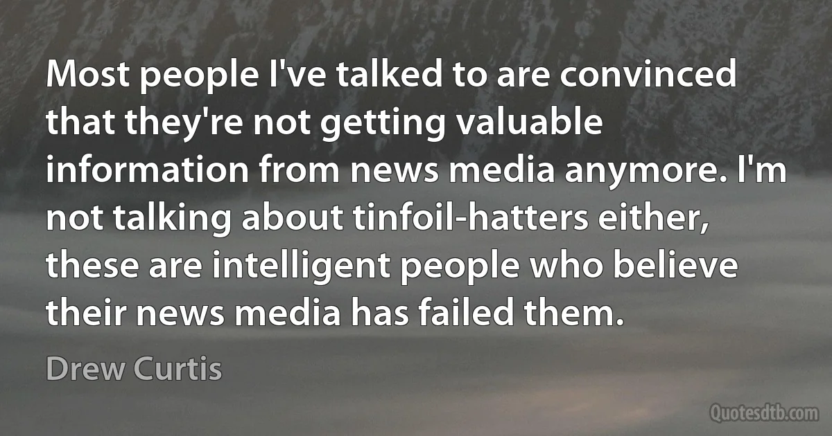 Most people I've talked to are convinced that they're not getting valuable information from news media anymore. I'm not talking about tinfoil-hatters either, these are intelligent people who believe their news media has failed them. (Drew Curtis)