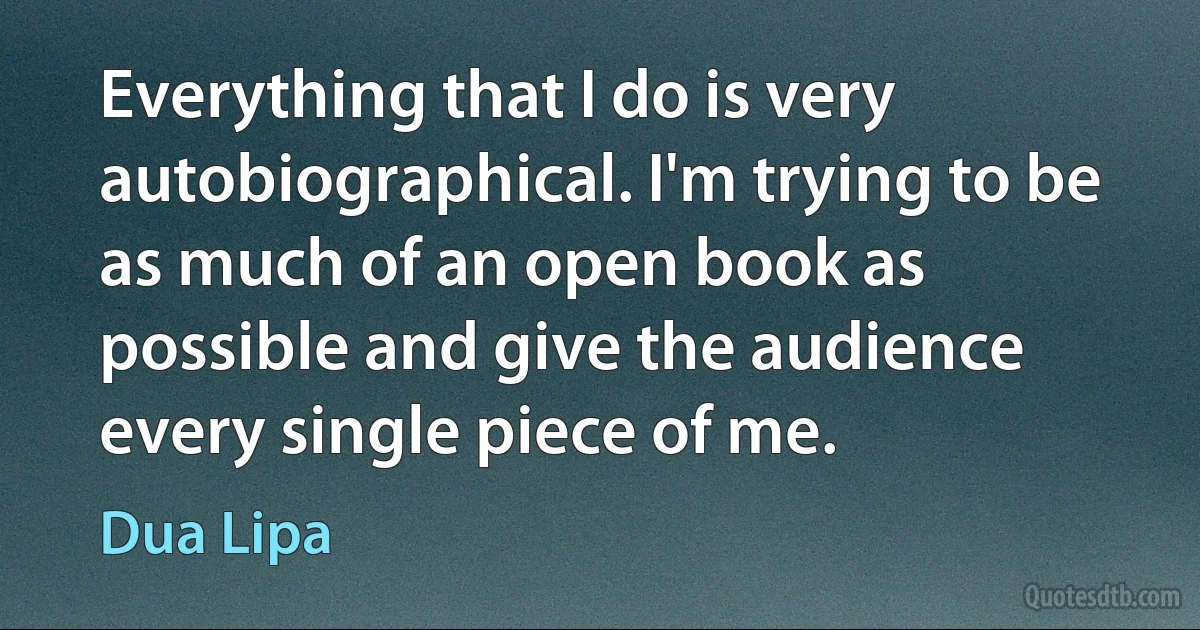 Everything that I do is very autobiographical. I'm trying to be as much of an open book as possible and give the audience every single piece of me. (Dua Lipa)