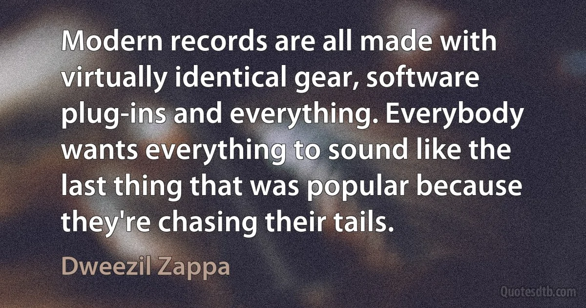 Modern records are all made with virtually identical gear, software plug-ins and everything. Everybody wants everything to sound like the last thing that was popular because they're chasing their tails. (Dweezil Zappa)