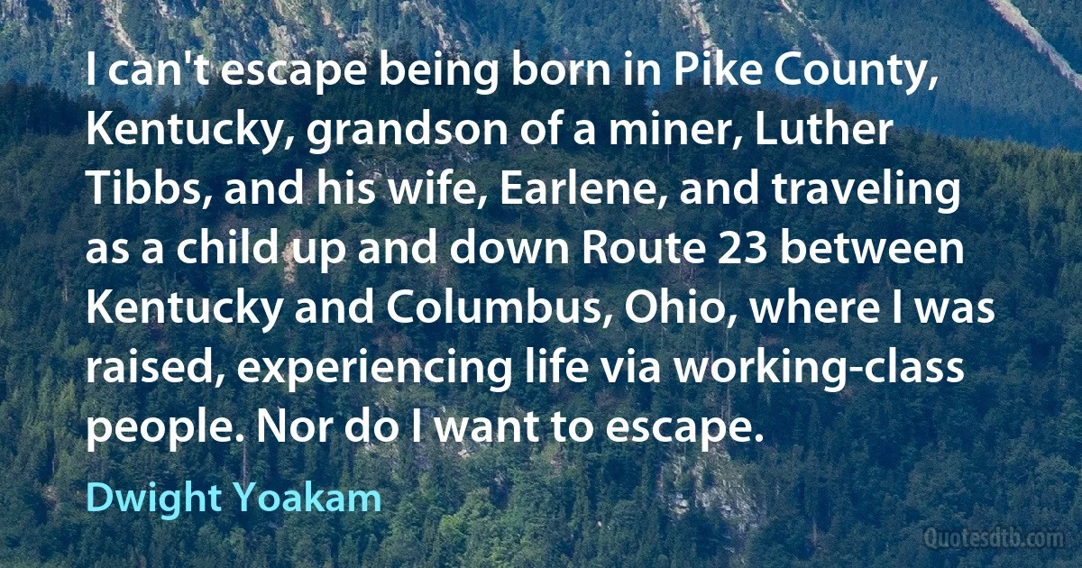 I can't escape being born in Pike County, Kentucky, grandson of a miner, Luther Tibbs, and his wife, Earlene, and traveling as a child up and down Route 23 between Kentucky and Columbus, Ohio, where I was raised, experiencing life via working-class people. Nor do I want to escape. (Dwight Yoakam)