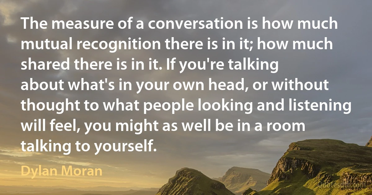 The measure of a conversation is how much mutual recognition there is in it; how much shared there is in it. If you're talking about what's in your own head, or without thought to what people looking and listening will feel, you might as well be in a room talking to yourself. (Dylan Moran)