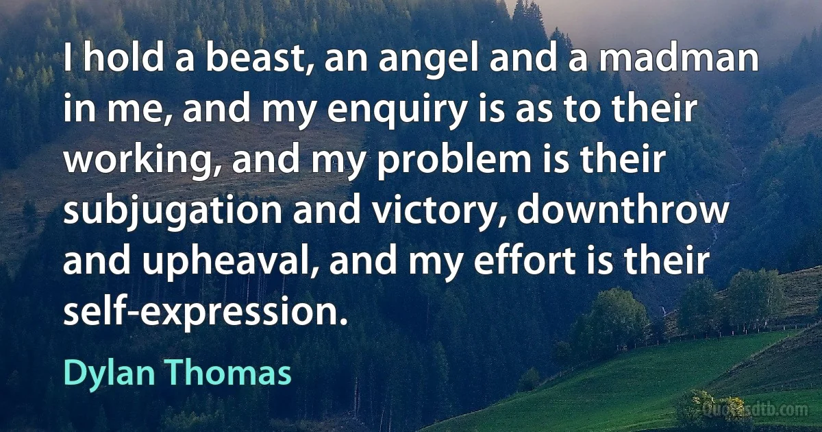 I hold a beast, an angel and a madman in me, and my enquiry is as to their working, and my problem is their subjugation and victory, downthrow and upheaval, and my effort is their self-expression. (Dylan Thomas)