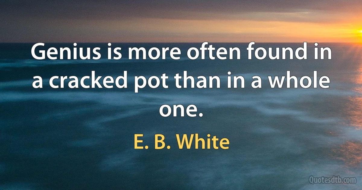 Genius is more often found in a cracked pot than in a whole one. (E. B. White)