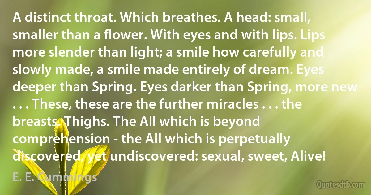 A distinct throat. Which breathes. A head: small, smaller than a flower. With eyes and with lips. Lips more slender than light; a smile how carefully and slowly made, a smile made entirely of dream. Eyes deeper than Spring. Eyes darker than Spring, more new . . . These, these are the further miracles . . . the breasts. Thighs. The All which is beyond comprehension - the All which is perpetually discovered, yet undiscovered: sexual, sweet, Alive! (E. E. Cummings)