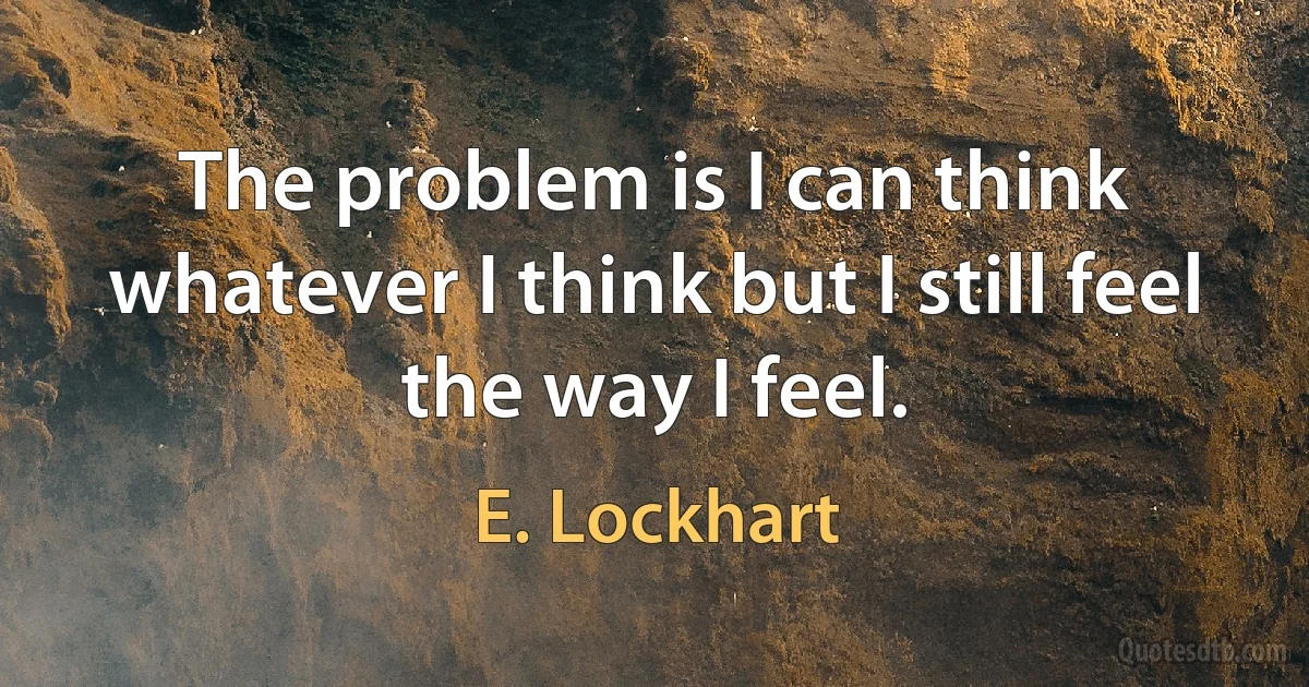 The problem is I can think whatever I think but I still feel the way I feel. (E. Lockhart)