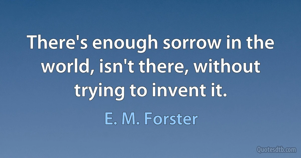 There's enough sorrow in the world, isn't there, without trying to invent it. (E. M. Forster)