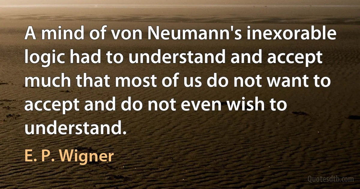 A mind of von Neumann's inexorable logic had to understand and accept much that most of us do not want to accept and do not even wish to understand. (E. P. Wigner)