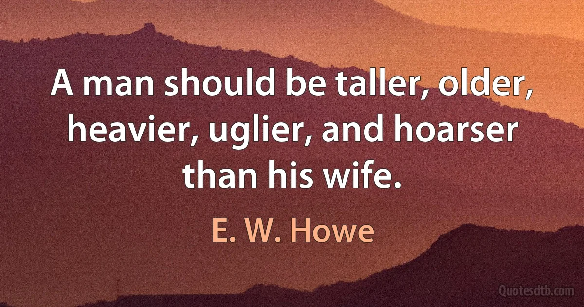 A man should be taller, older, heavier, uglier, and hoarser than his wife. (E. W. Howe)