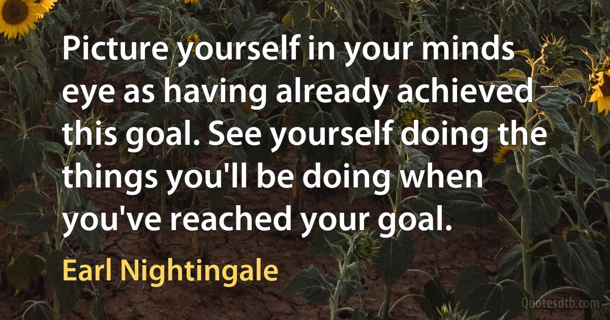 Picture yourself in your minds eye as having already achieved this goal. See yourself doing the things you'll be doing when you've reached your goal. (Earl Nightingale)