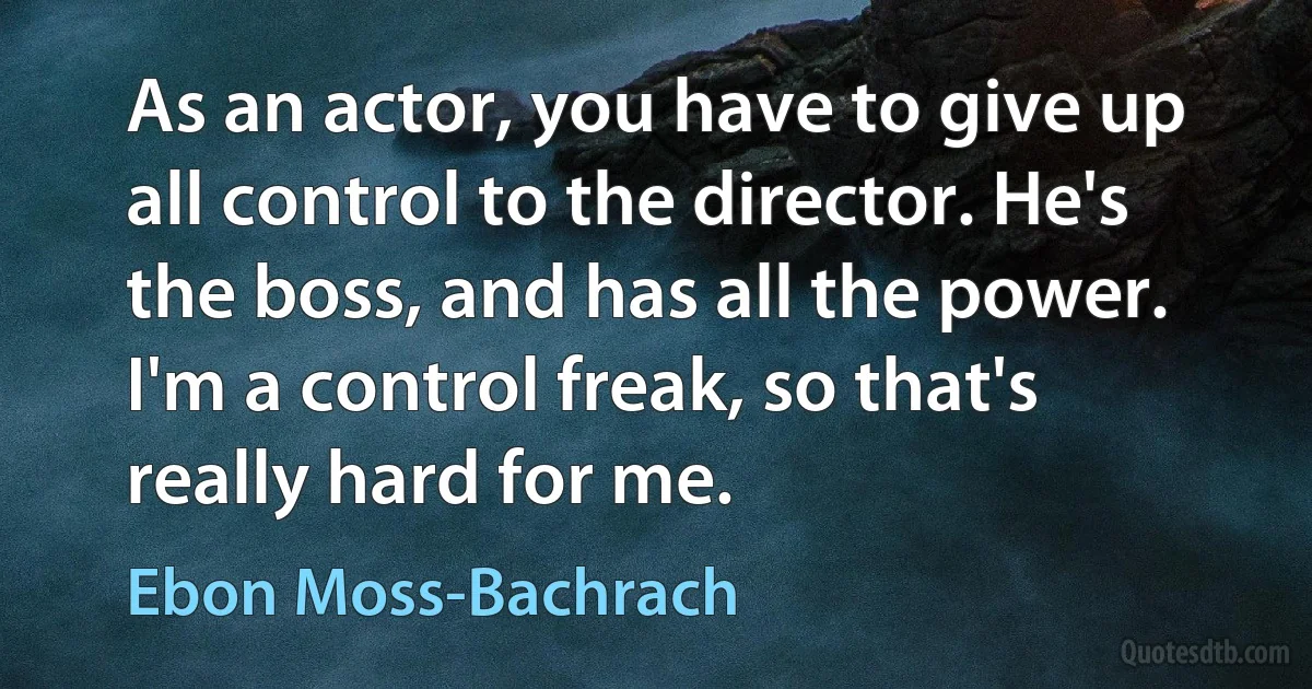 As an actor, you have to give up all control to the director. He's the boss, and has all the power. I'm a control freak, so that's really hard for me. (Ebon Moss-Bachrach)